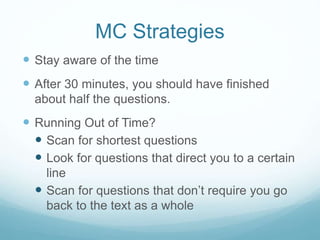 MC Strategies
 Stay aware of the time
 After 30 minutes, you should have finished
about half the questions.
 Running Out of Time?
 Scan for shortest questions
 Look for questions that direct you to a certain
line
 Scan for questions that don’t require you go
back to the text as a whole
 