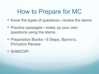 How to Prepare for MC
 Know the types of questions—review the stems
 Practice passages—make up your own
questions using the stems
 Preparation Books—5 Steps, Barron’s,
Princeton Review
 SHMOOP!
 