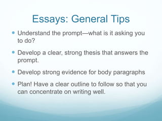 Essays: General Tips
 Understand the prompt—what is it asking you
to do?
 Develop a clear, strong thesis that answers the
prompt.
 Develop strong evidence for body paragraphs
 Plan! Have a clear outline to follow so that you
can concentrate on writing well.
 