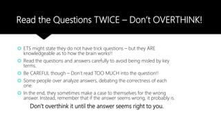 Read the Questions TWICE – Don’t OVERTHINK!
 ETS might state they do not have trick questions – but they ARE
knowledgeable as to how the brain works!!
 Read the questions and answers carefully to avoid being misled by key
terms.
 Be CAREFUL though – Don’t read TOO MUCH into the question!!
 Some people over analyze answers, debating the correctness of each
one.
 In the end, they sometimes make a case to themselves for the wrong
answer. Instead, remember that if the answer seems wrong, it probably is.
Don’t overthink it until the answer seems right to you.
 