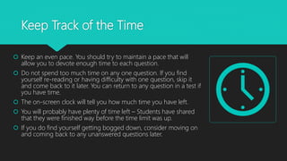 Keep Track of the Time
 Keep an even pace. You should try to maintain a pace that will
allow you to devote enough time to each question.
 Do not spend too much time on any one question. If you find
yourself re-reading or having difficulty with one question, skip it
and come back to it later. You can return to any question in a test if
you have time.
 The on-screen clock will tell you how much time you have left.
 You will probably have plenty of time left – Students have shared
that they were finished way before the time limit was up.
 If you do find yourself getting bogged down, consider moving on
and coming back to any unanswered questions later.
 