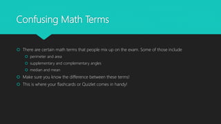 Confusing Math Terms
 There are certain math terms that people mix up on the exam. Some of those include
 perimeter and area
 supplementary and complementary angles
 median and mean
 Make sure you know the difference between these terms!
 This is where your flashcards or Quizlet comes in handy!
 