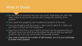 When In Doubt
 Re-word difficult questions into your own words. Rephrasing can often help
make it clear to you but be sure you don't change the meaning of the
question.
 Don't waste time grappling over troublesome questions at the start.
 If you are struggling with the answer – Skip it and Go Back To It. Make sure
you ‘mark’ it so you can find it easily later.
 Keep track of the time so you’re able to go back over the questions that you
left blank. Even if you don’t know the answer the second time you read the
questions, see if you can narrow down the possible answers,
 Your score is based on the number of right answers, so it is to your advantage
to answer every question.
 