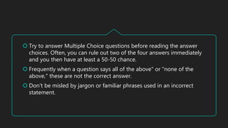  Try to answer Multiple Choice questions before reading the answer
choices. Often, you can rule out two of the four answers immediately
and you then have at least a 50-50 chance.
 Frequently when a question says all of the above" or "none of the
above," these are not the correct answer.
 Don't be misled by jargon or familiar phrases used in an incorrect
statement.
 