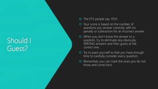 Should I
Guess?
 The ETS people say, YES!!
 Your score is based on the number of
questions you answer correctly, with no
penalty or subtraction for an incorrect answer.
 When you don’t know the answer to a
question, try to eliminate any obviously
WRONG answers and then guess at the
correct one.
 Try to pace yourself so that you have enough
time to carefully consider every question.
 Remember, you can mark the ones you do not
know and come back.
 