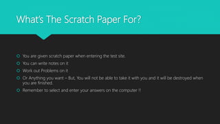 What’s The Scratch Paper For?
 You are given scratch paper when entering the test site.
 You can write notes on it
 Work out Problems on it
 Or Anything you want – But, You will not be able to take it with you and it will be destroyed when
you are finished.
 Remember to select and enter your answers on the computer !!
 