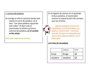 c. Lectura de palabras
Se entrega al niño la cartulina donde está
impresa la serie de palabras. Se le
dice: “Lee estas palabras siguiendo
este orden” Al decir esto el
examinador le señala la primera
columna de palabras, en el sentido
arriba-abajo.
Recuerde registrar el tiempo.
En el registro de Lectura en el apartado
lectura palabras, el examinador
anotara la respuesta del niño siempre
que sea errónea.
Algunas palabras carecen de
significado, si el niño titubea o se
detiene, usted le dice “ continúa
leyendo. Aunque no entiendas que
quiere decir alguna palabra, no te
preocupes
LECTURA DE PALABRAS
Lectura Error
bruja bruga 
escalera secalera 
 