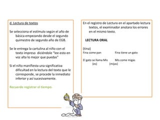 d. Lectura de textos
Se selecciona el estímulo según el año de
básica empezando desde el segundo
quimestre de segundo año de EGB.
Se le entrega la cartulina al niño con el
texto impreso diciéndole “lee esto en
voz alta lo mejor que puedas”
Si el niño manifiesta una significativa
dificultad en la lectura del texto que le
corresponde, se procede la inmediato
inferior y así sucesivamente.
Recuerde registrar el tiempo.
En el registro de Lectura en el apartado lectura
textos, el examinador anotara los errores
en el mismo texto.
LECTURA ORAL
(tina)
Fina come pan Fina tiene un gato
El gato se llama Mis Mis come migas
(es) (mijas)
 