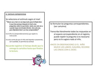 e. Lectura comprensiva
Se selecciona el estímulo según el nivel
“Ahora vas a leer en voz baja (solo para ti) fíjate bien
lo que lees porque después te haré unas
preguntas sobre lo que leíste. Léelo una sola vez y
cuando hayas terminado dímelo. Una sola vez,
pero fijándote bien! ¿Lo haz comprendido?”
Si el niño no comprendió tenemos que repetir la
instrucción.
Si se da cuenta de que el niño está leyendo nuevamente,
con suavidad, no permita esa actitud.
Recuerde registrar el tiempo desde que le
entrega la cartulina hasta que finaliza
la lectura
Se formulan las preguntas correspondientes.
(ver cartulina)
Transcriba literalmente todas las respuestas en
el espacio correspondiente en el registro,
puede repetir la pregunta si es necesario
pero no le sugiera nada al niño.
ANOTE EN OBSERVACIONES SI EL NIÑO
MUEVE LOS LABIOS, SUSURRA, RECORRE
LAS LÍNEAS CON EL DEDO.
 