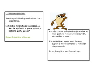 c. Escritura espontánea
Se entrega al niño el apartado de escritura
espontánea.
Se le indica “Ahora harás una redacción.
Escribe aquí todo lo que se te ocurra
sobre lo que tu quieras”
Recuerde registrar el tiempo
Si el niño titubea, se le puede sugerir sobre un
viaje que haya realizado, una excursión,
una salida a la playa….
Si la redacción es menor a dos líneas se
sugiere al niño incrementar la redacción
sin presionarle.
Recuerde registrar sus observaciones.
 