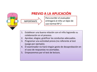 PREVIO A LA APLICACIÓN
IMPORTANTE
Para escribir el evaluador
entregará al niño un lápiz de
uso normal Nº 2
1. Establecer una buena relación con el niño logrando su
colaboración en el proceso.
2. Aprobar, elogiar, gratificar las conductas adecuados.
3. Programar una actividad previa (no referente al test
(juego por ejemplo).
4. El examinador no hará ningún gesto de desaprobación en
el caso de respuestas no acertadas.
5. Empezaremos por el test de lectura.
 