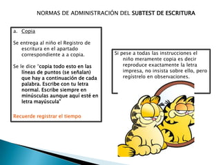 NORMAS DE ADMINISTRACIÓN DEL SUBTEST DE ESCRITURA


a. Copia

Se entrega al niño el Registro de
    escritura en el apartado
    correspondiente a a copia.       Si pese a todas las instrucciones el
                                         niño meramente copia es decir
Se le dice “copia todo esto en las       reproduce exactamente la letra
    líneas de puntos (se señalan)        impresa, no insista sobre ello, pero
    que hay a continuación de cada       regístrelo en observaciones.
    palabra. Escribe con tu letra
    normal. Escribe siempre en
    minúsculas aunque aquí esté en
    letra mayúscula”


Recuerde registrar el tiempo
 