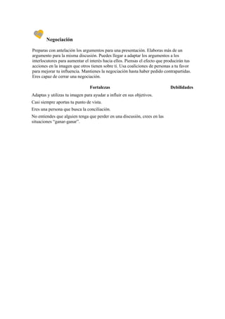Negociación

Preparas con antelación los argumentos para una presentación. Elaboras más de un
argumento para la misma discusión. Puedes llegar a adaptar los argumentos a los
interlocutores para aumentar el interés hacia ellos. Piensas el efecto que producirán tus
acciones en la imagen que otros tienen sobre ti. Usa coaliciones de personas a tu favor
para mejorar tu influencia. Mantienes la negociación hasta haber pedido contrapartidas.
Eres capaz de cerrar una negociación.

                                Fortalezas                                   Debilidades
Adaptas y utilizas tu imagen para ayudar a influir en sus objetivos.
Casi siempre aportas tu punto de vista.
Eres una persona que busca la conciliación.
No entiendes que alguien tenga que perder en una discusión, crees en las
situaciones “ganar-ganar”.
 