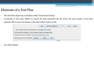Elements of a Test Plan 
• The Test Plan object has a checkbox called "Functional Testing“ 
• If selected, it will cause JMeter to record the data returned from the server for each sample. If you have 
selected a file in your test listeners, this data will be written to file. 
• It is off by default 
 