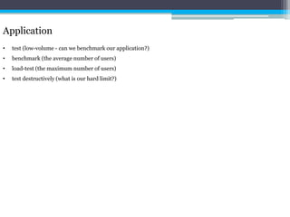 Application 
• test (low-volume - can we benchmark our application?) 
• benchmark (the average number of users) 
• load-test (the maximum number of users) 
• test destructively (what is our hard limit?) 
 