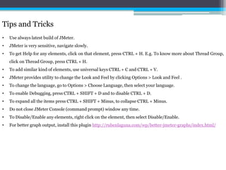 Tips and Tricks 
• Use always latest build of JMeter. 
• JMeter is very sensitive, navigate slowly. 
• To get Help for any elements, click on that element, press CTRL + H. E.g. To know more about Thread Group, 
click on Thread Group, press CTRL + H. 
• To add similar kind of elements, use universal keys CTRL + C and CTRL + V. 
• JMeter provides utility to change the Look and Feel by clicking Options > Look and Feel . 
• To change the language, go to Options > Choose Language, then select your language. 
• To enable Debugging, press CTRL + SHIFT + D and to disable CTRL + D. 
• To expand all the items press CTRL + SHIFT + Minus, to collapse CTRL + Minus. 
• Do not close JMeter Console (command prompt) window any time. 
• To Disable/Enable any elements, right click on the element, then select Disable/Enable. 
• For better graph output, install this plugin http://rubenlaguna.com/wp/better-jmeter-graphs/index.html/ 
 