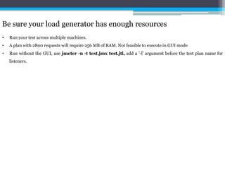 Be sure your load generator has enough resources 
• Run your test across multiple machines. 
• A plan with 2800 requests will require 256 MB of RAM. Not feasible to execute in GUI mode 
• Run without the GUI, use jmeter -n -t test.jmx test.jtl, add a '-l' argument before the test plan name for 
listeners. 
 