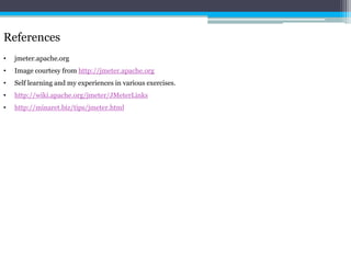References 
• jmeter.apache.org 
• Image courtesy from http://jmeter.apache.org 
• Self learning and my experiences in various exercises. 
• http://wiki.apache.org/jmeter/JMeterLinks 
• http://minaret.biz/tips/jmeter.html 
 
