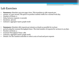 Lab Exercises 
• Summary: Simulate 240,000 page views. This translates to 286 requests per 
• minute, or 5 per second. The goal is to product realistic traffic for a normal work day. 
• Number of clients: 5 
• Delay between requests: 0 seconds 
• Iterations: 48,000 
• Listeners: aggregate report, graph result 
• Summary: Simulate 286 requests per minute as closely as possible for 24 hour 
• period using the constant throughput timer. The total number of requests for 24 hours is 411,840. 
• Number of clients: 5 
• Constant Throughput Timer: 286 
• Listeners: aggregate report, graph result 
• Details: Use the random controller to select a mix of read and post requests 
 