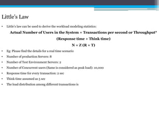 Little’s Law 
• Little’s law can be used to derive the workload modeling statistics: 
Actual Number of Users in the System = Transactions per second or Throughput* 
(Response time + Think time) 
N = Z (R + T) 
• Eg: Please find the details for a real time scenario 
• Number of production Servers: 8 
• Number of Test Environment Servers: 2 
• Number of Concurrent users (Same is considered as peak load): 10,000 
• Response time for every transaction: 2 sec 
• Think time assumed as 5 sec 
• The load distribution among different transactions is 
 
