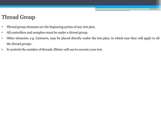 Thread Group 
• Thread group elements are the beginning points of any test plan. 
• All controllers and samplers must be under a thread group. 
• Other elements, e.g. Listeners, may be placed directly under the test plan, in which case they will apply to all 
the thread groups. 
• It controls the number of threads JMeter will use to execute your test. 
 