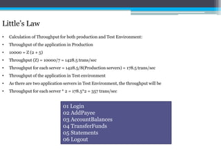 Little’s Law 
• Calculation of Throughput for both production and Test Environment: 
• Throughput of the application in Production 
• 10000 = Z (2 + 5) 
• Throughput (Z) = 10000/7 = 1428.5 trans/sec 
• Throughput for each server = 1428.5/8(Production servers) = 178.5 trans/sec 
• Throughput of the application in Test environment 
• As there are two application servers in Test Environment, the throughput will be 
• Throughput for each server * 2 = 178.5*2 = 357 trans/sec 
01 Login 
02 AddPayee 
03 AccountBalances 
04 TransferFunds 
05 Statements 
06 Logout 
 
