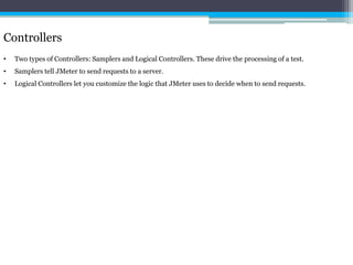 Controllers 
• Two types of Controllers: Samplers and Logical Controllers. These drive the processing of a test. 
• Samplers tell JMeter to send requests to a server. 
• Logical Controllers let you customize the logic that JMeter uses to decide when to send requests. 
 