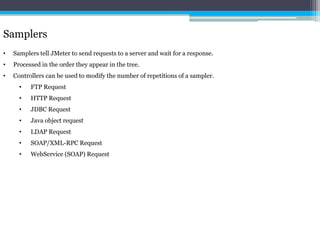 Samplers 
• Samplers tell JMeter to send requests to a server and wait for a response. 
• Processed in the order they appear in the tree. 
• Controllers can be used to modify the number of repetitions of a sampler. 
• FTP Request 
• HTTP Request 
• JDBC Request 
• Java object request 
• LDAP Request 
• SOAP/XML-RPC Request 
• WebService (SOAP) Request 
 