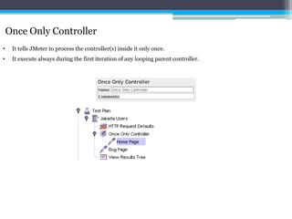 Once Only Controller 
• It tells JMeter to process the controller(s) inside it only once. 
• It execute always during the first iteration of any looping parent controller. 
 