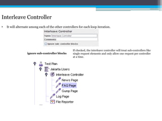 Interleave Controller 
• It will alternate among each of the other controllers for each loop iteration. 
If checked, the interleave controller will treat sub-controllers like 
single request elements and only allow one request per controller 
at a time. 
ignore sub-controller blocks 
 