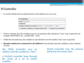 If Controller 
• To control whether the test elements below it (its children) are run or not. 
• If this is selected, then the condition must be an expression that evaluates to "true" (case is ignored). For 
example, ${FOUND} or ${__jexl(${VAR} > 100)}. 
• Unlike the Javascript case, the condition is only checked to see if it matches "true" (case is ignored). 
• Should condition be evaluated for all children? If not checked, then the condition is only evaluated 
on entry. 
The While Controller runs its 
children until the condition is "false". 
Switch Controller runs the element 
defined by the switch value. 
A ForEach controller loops through 
the values of a set of related 
variables. 
 