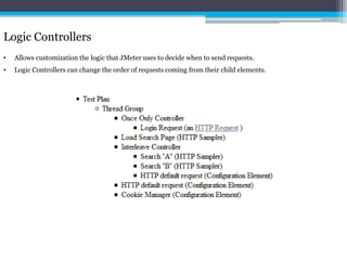 Logic Controllers 
• Allows customization the logic that JMeter uses to decide when to send requests. 
• Logic Controllers can change the order of requests coming from their child elements. 
 
