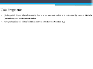 Test Fragments 
• Distinguished from a Thread Group in that it is not executed unless it is referenced by either a Module 
Controller or an Include Controller. 
• Purely for code re-use within Test Plans and was introduced in Version 2.5 
 