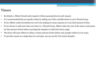 Timers 
• By default, a JMeter thread sends requests without pausing between each request. 
• It is recommended that you specify a delay by adding one of the available timers to your Thread Group. 
• If not, JMeter could overwhelm your server by making too many requests in a very short amount of time. 
• If you choose to add more than one timer to a Thread Group, JMeter takes the sum of the timers and pauses 
for that amount of time before executing the samplers to which the timers apply. 
• The timer will cause JMeter to delay a certain amount of time before each sampler which is in its scope. 
• To provide a pause at a single place in a test plan, one can use the Test Action Sampler. 
 