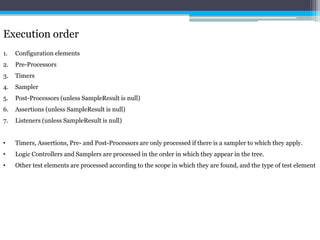 Execution order 
1. Configuration elements 
2. Pre-Processors 
3. Timers 
4. Sampler 
5. Post-Processors (unless SampleResult is null) 
6. Assertions (unless SampleResult is null) 
7. Listeners (unless SampleResult is null) 
• Timers, Assertions, Pre- and Post-Processors are only processed if there is a sampler to which they apply. 
• Logic Controllers and Samplers are processed in the order in which they appear in the tree. 
• Other test elements are processed according to the scope in which they are found, and the type of test element 
 