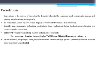 Correlations 
• Correlations is the process of capturing the dynamic values in the responses which changes at every run and 
passing it to the request subsequently. 
• To correlate in JMeter we need to add Regular Expression Extractor as a Post Processor. 
• Consider any e-commerce or banking applications. Once you login or during checkout, secured session gets 
created for safe transactions. 
• In the URL you can observe long, random and dynamic session ids. 
E.g. name=userSession jsessionid=gj22T5DXE4a0rAfJmt26Bw.1337343363927.1 
• In this scenario, we going to store jsessionid into one variable using Regular Expression Extractor. Variable 
name could be ${jsessionid} 
 