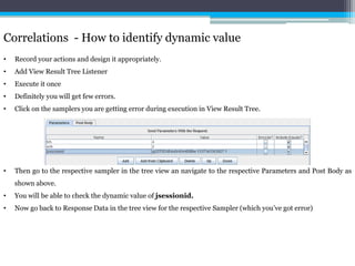 Correlations - How to identify dynamic value 
• Record your actions and design it appropriately. 
• Add View Result Tree Listener 
• Execute it once 
• Definitely you will get few errors. 
• Click on the samplers you are getting error during execution in View Result Tree. 
• Then go to the respective sampler in the tree view an navigate to the respective Parameters and Post Body as 
shown above. 
• You will be able to check the dynamic value of jsessionid. 
• Now go back to Response Data in the tree view for the respective Sampler (which you’ve got error) 
 