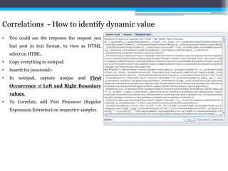 Correlations - How to identify dynamic value 
• You could see the response the request you 
had sent in text format, to view as HTML 
select on HTML. 
• Copy everything to notepad. 
• Search for jsessionid= 
• In notepad, capture unique and First 
Occurrence of Left and Right Boundary 
values. 
• To Correlate, add Post Processor (Regular 
Expression Extractor) on respective sampler. 
 