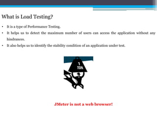 What is Load Testing? 
• It is a type of Performance Testing. 
• It helps us to detect the maximum number of users can access the application without any 
hindrances. 
• It also helps us to identify the stability condition of an application under test. 
JMeter is not a web browser! 
 