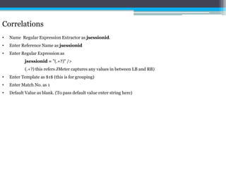 Correlations 
• Name Regular Expression Extractor as jsessionid. 
• Enter Reference Name as jsessionid 
• Enter Regular Expression as 
jsessionid = "(.+?)" /> 
(.+?) this refers JMeter captures any values in between LB and RB) 
• Enter Template as $1$ (this is for grouping) 
• Enter Match No. as 1 
• Default Value as blank. (To pass default value enter string here) 
 