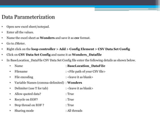 Data Parameterization 
• Open new excel sheet/notepad. 
• Enter all the values. 
• Name the excel sheet as Wonders and save it as csv format. 
• Go to JMeter. 
• Right click on the loop controller > Add > Config Element > CSV Data Set Config 
• Click on CSV Data Set Config and name it asWonders_Datafile 
• In BaseLocation_DataFile CSV Data Set Config file enter the following details as shown below. 
• Name : BaseLocation_DataFiIe 
• Filename : <File path of your CSV file> 
• File encoding : <leave it as blank> 
• Variable Names (comma-delimited) : Wonders 
• Delimiter (use T for tab) : <leave it as blank> 
• Allow quoted data? : True 
• Recycle on EOF? : True 
• Stop thread on EOF ? : True 
• Sharing mode : All threads 
 