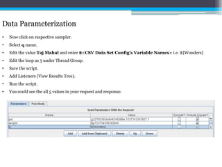 Data Parameterization 
• Now click on respective sampler. 
• Select q name. 
• Edit the value Taj Mahal and enter $<CSV Data Set Config’s Variable Names> i.e. ${Wonders} 
• Edit the loop as 5 under Thread Group. 
• Save the script. 
• Add Listeners (View Results Tree). 
• Run the script. 
• You could see the all 5 values in your request and response. 
 