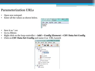 Parameterization URLs 
• Open new notepad. 
• Enter all the values as shown below. 
• Save it as *.csv 
• Go to JMeter. 
• Right click on the loop controller > Add > Config Element > CSV Data Set Config 
• Click on CSV Data Set Config and name it as URL Launch 
 