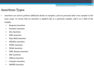 Assertions Types 
• Assertions are used to perform additional checks on samplers, and are processed after every sampler in the 
same scope. To ensure that an Assertion is applied only to a particular sampler, add it as a child of the 
sampler. 
• Response Assertion 
• Duration Assertion 
• Size Assertion 
• XML Assertion 
• Bean Shell Assertion 
• MD5Hex Assertion 
• HTML Assertion 
• XPath Assertion 
• XML Schema Assertion 
• BSF Assertion 
• JSR223 Assertion 
• Compare Assertion 
• SMIME Assertion 
 