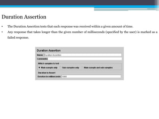 Duration Assertion 
• The Duration Assertion tests that each response was received within a given amount of time. 
• Any response that takes longer than the given number of milliseconds (specified by the user) is marked as a 
failed response. 
 