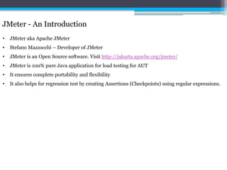 JMeter - An Introduction 
• JMeter aka Apache JMeter 
• Stefano Mazzocchi – Developer of JMeter 
• JMeter is an Open Source software. Visit http://jakarta.apache.org/jmeter/ 
• JMeter is 100% pure Java application for load testing for AUT 
• It ensures complete portability and flexibility 
• It also helps for regression test by creating Assertions (Checkpoints) using regular expressions. 
 