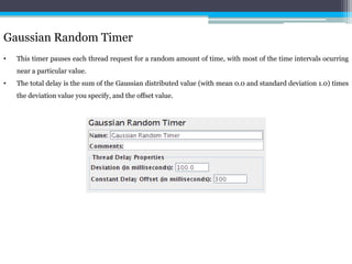 Gaussian Random Timer 
• This timer pauses each thread request for a random amount of time, with most of the time intervals ocurring 
near a particular value. 
• The total delay is the sum of the Gaussian distributed value (with mean 0.0 and standard deviation 1.0) times 
the deviation value you specify, and the offset value. 
 
