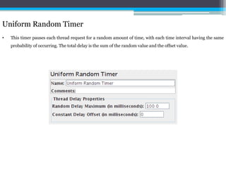 Uniform Random Timer 
• This timer pauses each thread request for a random amount of time, with each time interval having the same 
probability of occurring. The total delay is the sum of the random value and the offset value. 
 
