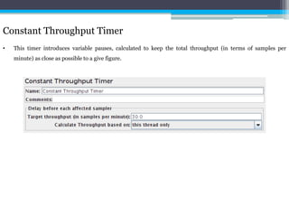 Constant Throughput Timer 
• This timer introduces variable pauses, calculated to keep the total throughput (in terms of samples per 
minute) as close as possible to a give figure. 
 