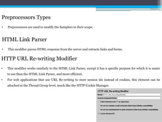 Preprocessors Types 
• Preprocessors are used to modify the Samplers in their scope. 
HTML Link Parser 
• This modifier parses HTML response from the server and extracts links and forms. 
HTTP URL Re-writing Modifier 
• This modifier works similarly to the HTML Link Parser, except it has a specific purpose for which it is easier 
to use than the HTML Link Parser, and more efficient. 
• For web applications that use URL Re-writing to store session ids instead of cookies, this element can be 
attached at the Thread Group level, much like the HTTP CookieManager. 
 